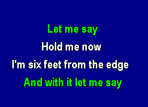 Let me say
Hold me now

I'm six feet from the edge

And with it let me say