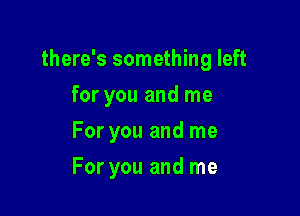 there's something left

for you and me
For you and me
For you and me