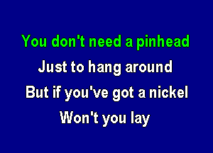 You don't need a pinhead
Just to hang around

But if you've got a nickel

Won't you lay