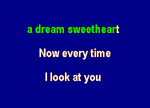 a dream sweetheart

Now every time

I look at you