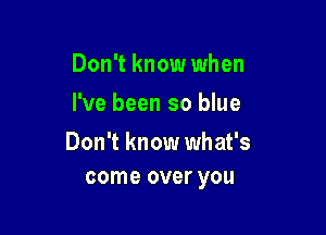 Don't know when
I've been so blue

Don't know what's
come over you