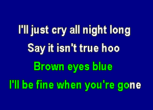 I'll just cry all night long
Say it isn't true hoo
Brown eyes blue

I'll be fine when you're gone