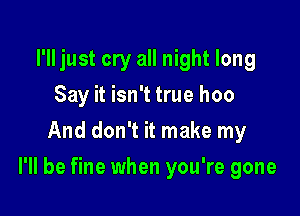 I'll just cry all night long
Say it isn't true hoo
And don't it make my

I'll be fine when you're gone