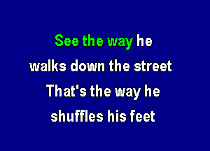 See the way he
walks down the street

That's the way he
shuffles his feet