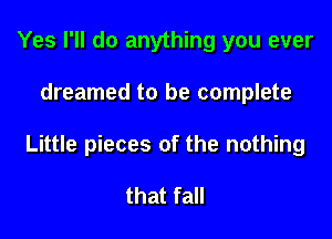 Yes I'll do anything you ever

dreamed to be complete

Little pieces of the nothing

that fall