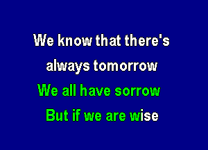 We know that there's

always tomorrow

We all have sorrow
But if we are wise