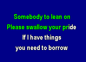 Somebodyto lean on
Please swallow your pride

If I have things

you need to borrow