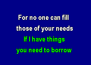 For no one can fill
those of your needs

If I have things

you need to borrow