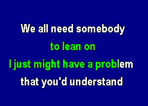 We all need somebody
to lean on

ljust might have a problem

that you'd understand