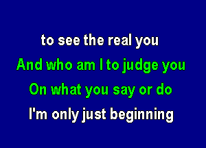 to see the real you
And who am I to judge you
On what you say or do

I'm onlyjust beginning