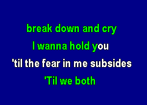 break down and cry

lwanna hold you

'til the fear in me subsides
'Til we both