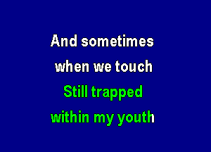 And sometimes
when we touch
Still trapped

within my youth
