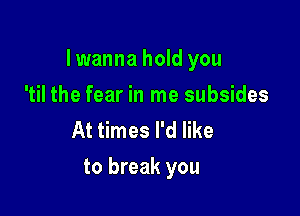 Iwanna hold you

'til the fear in me subsides
At times I'd like
to break you