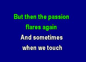 But then the passion

flares again
And sometimes
when we touch