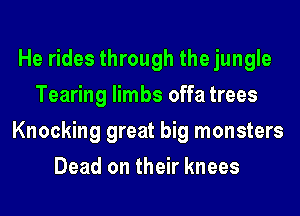 He rides through the jungle
Tearing limbs offa trees
Knocking great big monsters
Dead on their knees