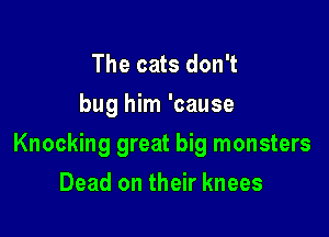 The cats don't
bug him 'cause

Knocking great big monsters

Dead on their knees