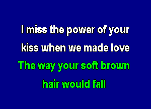 I miss the power of your

kiss when we made love
The way your soft brown

hair would fall