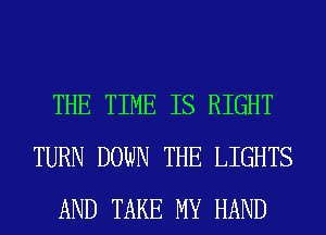 THE TIME IS RIGHT
TURN DOWN THE LIGHTS
AND TAKE MY HAND