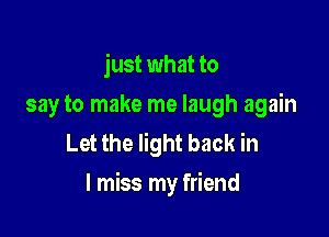 just what to
say to make me laugh again

Let the light back in
I miss my friend