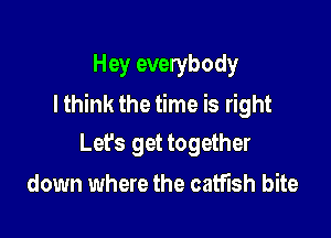 Hey everybody
Ithink the time is right

Lefs get together
down where the catfish bite
