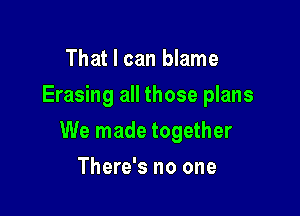 That I can blame
Erasing all those plans

We made together

There's no one