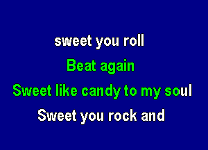 sweet you roll
Beat again

Sweet like candy to my soul

Sweet you rock and