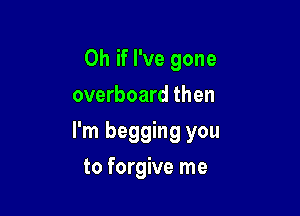 Oh if I've gone
overboard then

I'm begging you

to forgive me