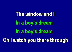 The window and I
In a boy's dream
In a boy's dream

Oh I watch you there through