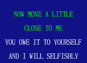 NOW MOVE A LITTLE
CLOSE TO ME
YOU OWE IT TO YOURSELF
AND I WILL SELFISHLY