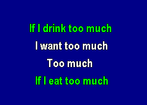 If I drink too much
Iwant too much
Too much

If I eat too much