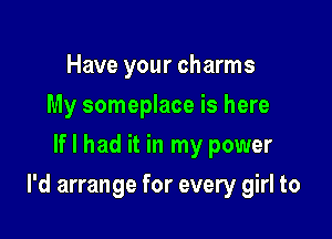 Have your charms
My someplace is here
If I had it in my power

I'd arrange for every girl to