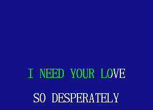 I NEED YOUR LOVE
SO DESPERATELY