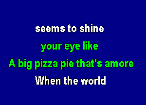 seems to shine
your eye like

A big pizza pie that's amore
When the world