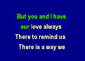 But you and I have
our love always
There to remind us

There is a way we