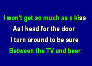 lwon't get so much as a kiss
As I head for the door

lturn around to be sure
Between the TV and beer