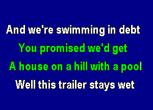 And we're swimming in debt
You promised we'd get

A house on a hill with a pool
Well this trailer stays wet