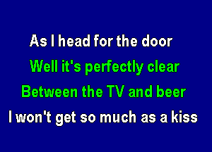 As I head for the door
Well it's perfectly clear

Between the TV and beer
I won't get so much as a kiss