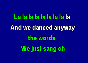 La la la la la la la la la
And we danced anyway
the words

We just sang oh