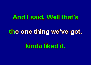 And I said, Well that's

the one thing we've got.

kinda liked it.