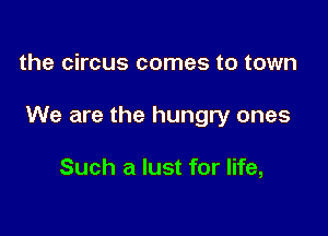 the circus comes to town

We are the hungry ones

Such a lust for life,
