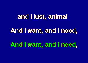 and I lust, animal

And I want, and I need,

And I want, and I need,
