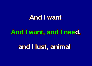 And I want

And I want, and I need,

and I lust, animal