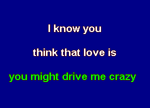 I know you

think that love is

you might drive me crazy