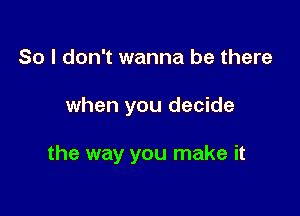 So I don't wanna be there

when you decide

the way you make it