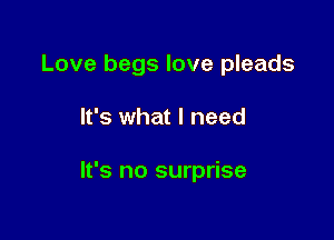 Love begs love pleads

It's what I need

It's no surprise