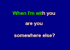 When I'm with you

are you

somewhere else?
