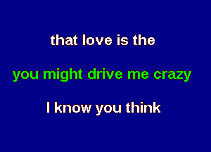 that love is the

you might drive me crazy

I know you think