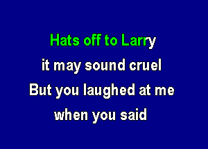 Hats off to Larry

it may sound cruel
But you laughed at me
when you said