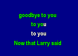 goodbye to you
to you
to you

Now that Larry said