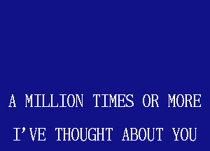 A MILLION TIMES OR MORE
PVE THOUGHT ABOUT YOU